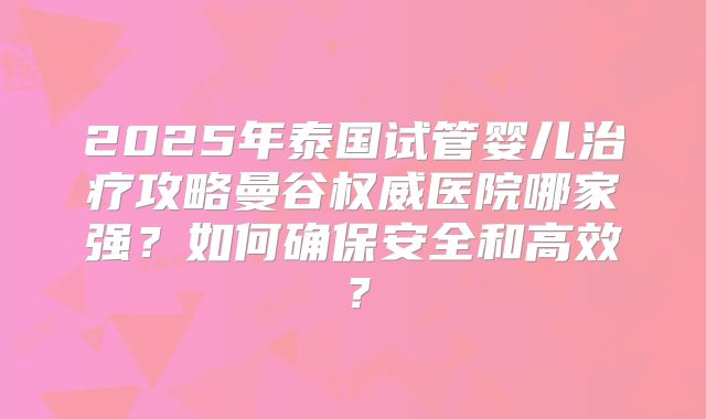 2025年泰国试管婴儿治疗攻略曼谷权威医院哪家强？如何确保安全和高效？