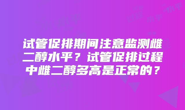 试管促排期间注意监测雌二醇水平？试管促排过程中雌二醇多高是正常的？