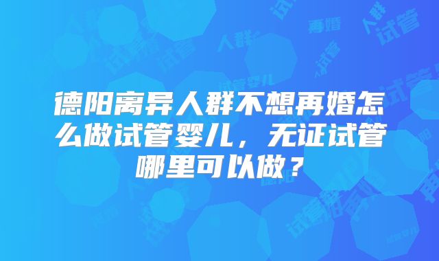 德阳离异人群不想再婚怎么做试管婴儿,无证试管哪里可以做?