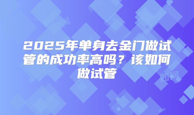 2025年单身去金门做试管的成功率高吗？该如何做试管