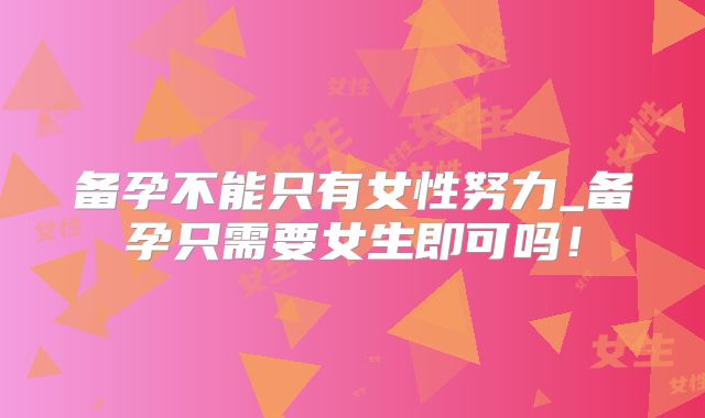 备孕不能只有女性努力_备孕只需要女生即可吗！