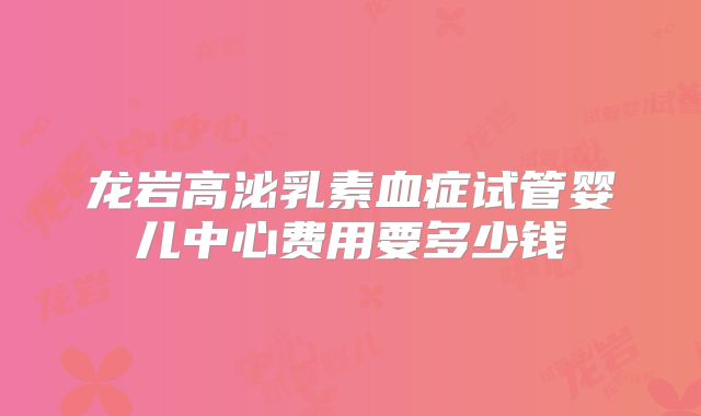 龙岩高泌乳素血症试管婴儿中心费用要多少钱