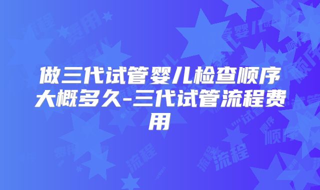 做三代试管婴儿检查顺序大概多久-三代试管流程费用