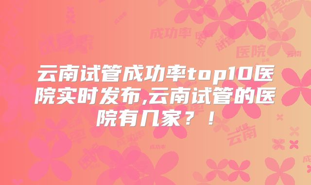 云南试管成功率top10医院实时发布,云南试管的医院有几家?!