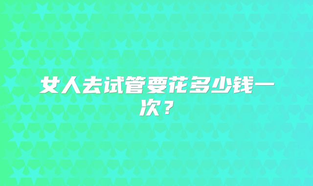 女人去试管要花多少钱一次？