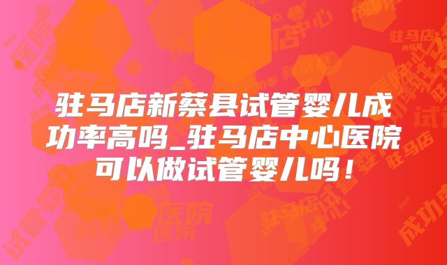 驻马店新蔡县试管婴儿成功率高吗_驻马店中心医院可以做试管婴儿吗！