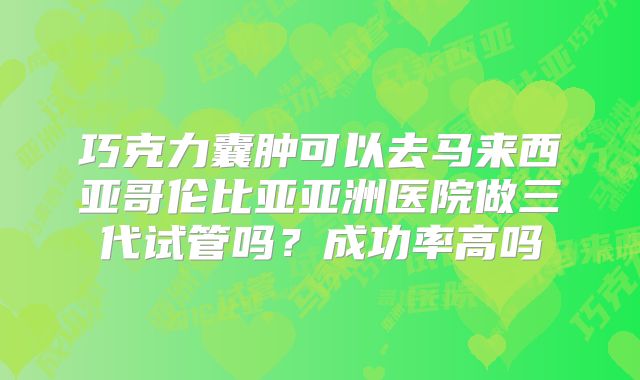 巧克力囊肿可以去马来西亚哥伦比亚亚洲医院做三代试管吗?成功率高吗