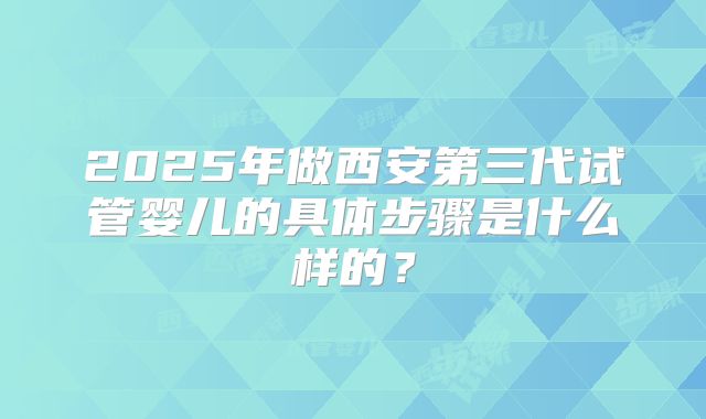 2025年做西安第三代试管婴儿的具体步骤是什么样的？