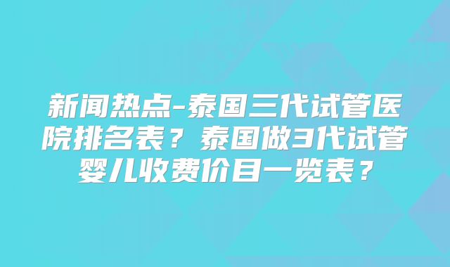 新闻热点-泰国三代试管医院排名表？泰国做3代试管婴儿收费价目一览表？