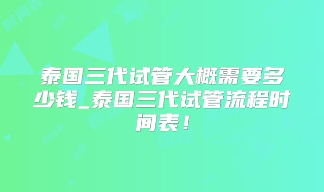 泰国三代试管大概需要多少钱_泰国三代试管流程时间表！