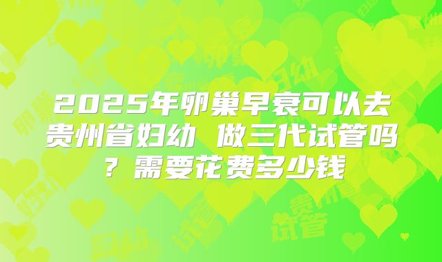 2025年卵巢早衰可以去贵州省妇幼 做三代试管吗？需要花费多少钱