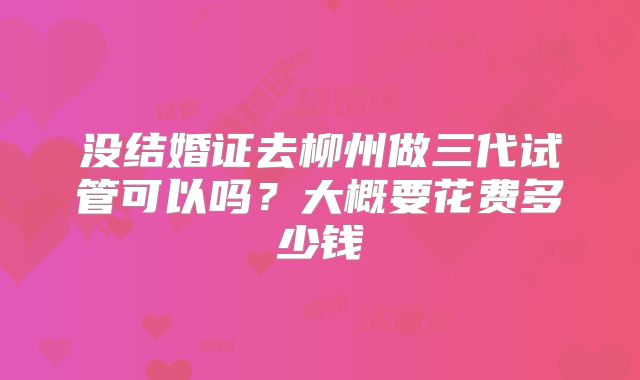 没结婚证去柳州做三代试管可以吗?大概要花费多少钱