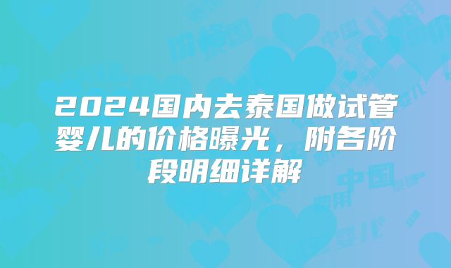 2024国内去泰国做试管婴儿的价格曝光，附各阶段明细详解