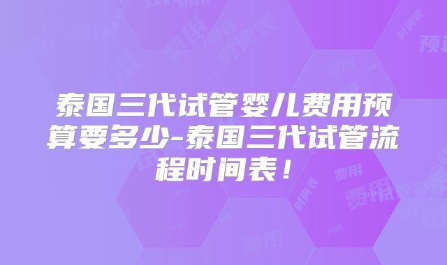 泰国三代试管婴儿费用预算要多少-泰国三代试管流程时间表！