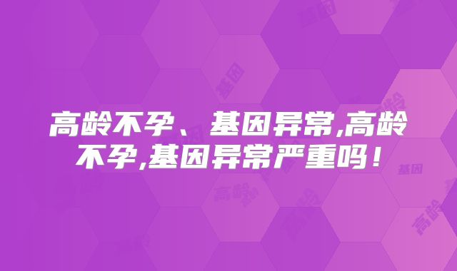 高龄不孕、基因异常,高龄不孕,基因异常严重吗！