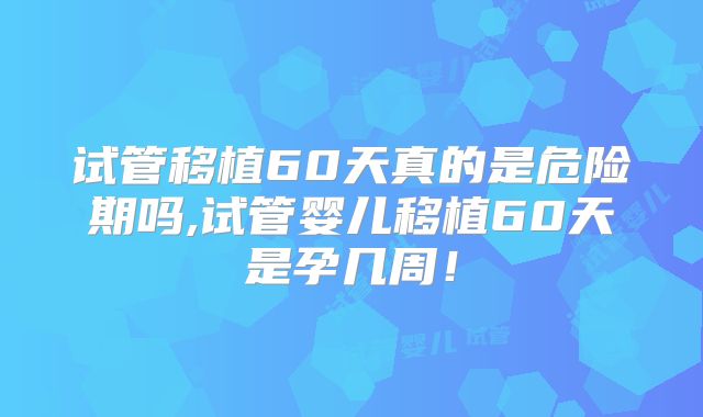 试管移植60天真的是危险期吗,试管婴儿移植60天是孕几周！