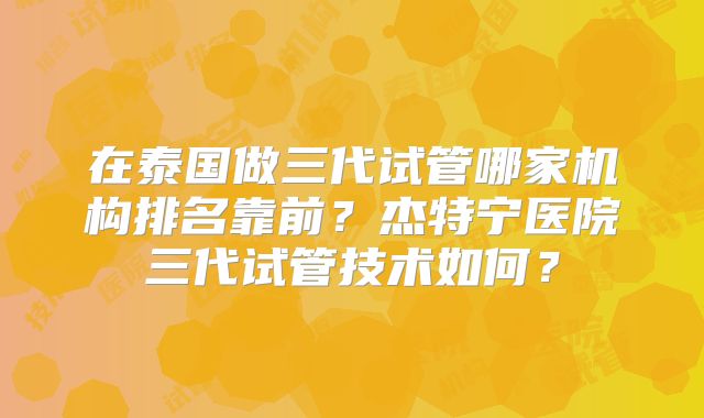 在泰国做三代试管哪家机构排名靠前？杰特宁医院三代试管技术如何？