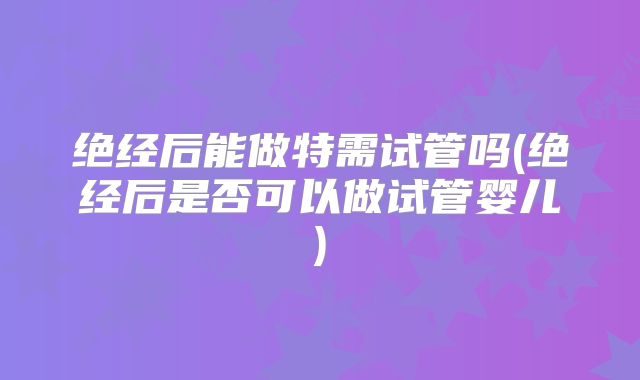 绝经后能做特需试管吗(绝经后是否可以做试管婴儿)