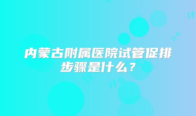 内蒙古附属医院试管促排步骤是什么？