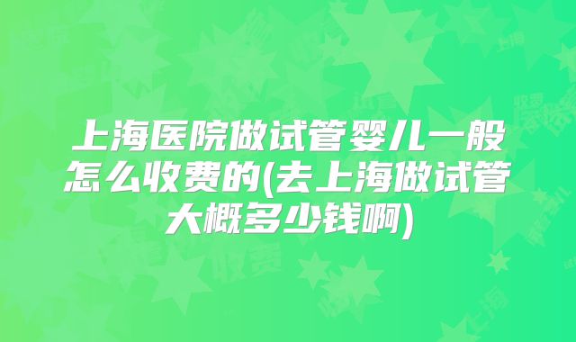 上海医院做试管婴儿一般怎么收费的(去上海做试管大概多少钱啊)