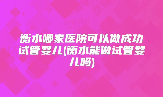 衡水哪家医院可以做成功试管婴儿(衡水能做试管婴儿吗)