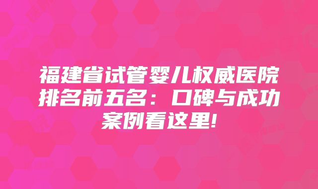 福建省试管婴儿权威医院排名前五名：口碑与成功案例看这里!