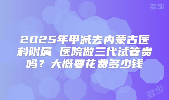 2025年甲减去内蒙古医科附属 医院做三代试管贵吗?大概要花费多少钱