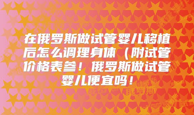在俄罗斯做试管婴儿移植后怎么调理身体（附试管价格表参！俄罗斯做试管婴儿便宜吗！