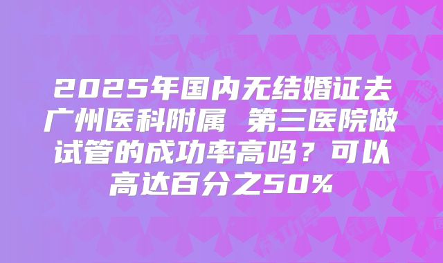 2025年国内无结婚证去广州医科附属 第三医院做试管的成功率高吗？可以高达百分之50%