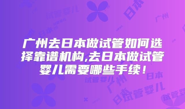 广州去日本做试管如何选择靠谱机构,去日本做试管婴儿需要哪些手续！