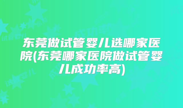 东莞做试管婴儿选哪家医院(东莞哪家医院做试管婴儿成功率高)