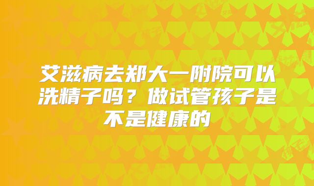 艾滋病去郑大一附院可以洗精子吗？做试管孩子是不是健康的