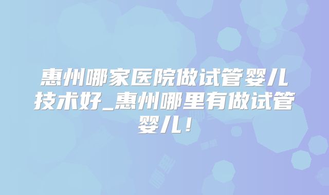 惠州哪家医院做试管婴儿技术好_惠州哪里有做试管婴儿！