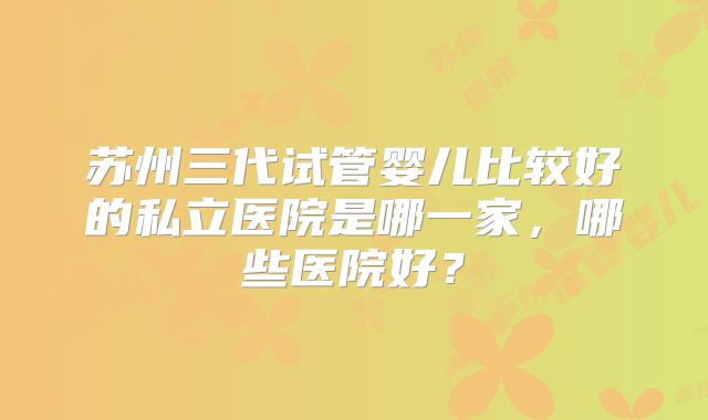 苏州三代试管婴儿比较好的私立医院是哪一家，哪些医院好？