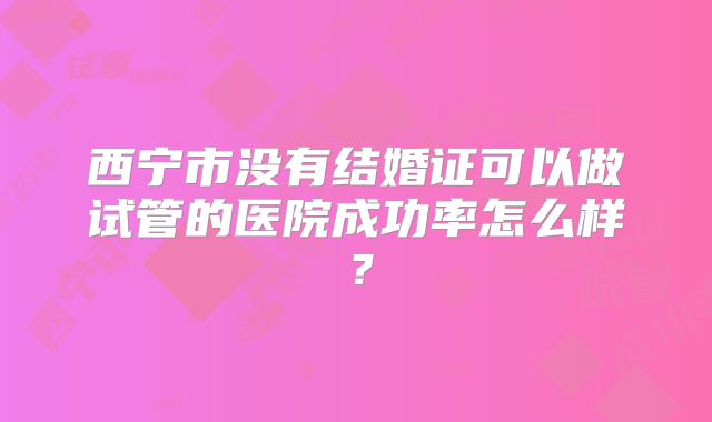 西宁市没有结婚证可以做试管的医院成功率怎么样？