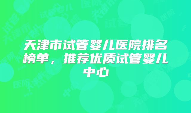 天津市试管婴儿医院排名榜单，推荐优质试管婴儿中心