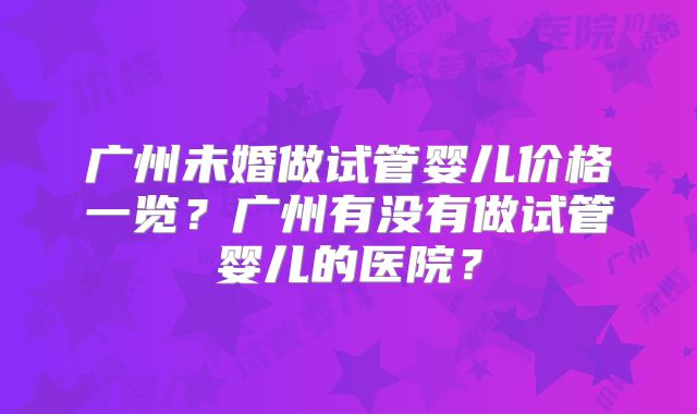 广州未婚做试管婴儿价格一览?广州有没有做试管婴儿的医院?