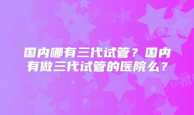 国内哪有三代试管?国内有做三代试管的医院么?