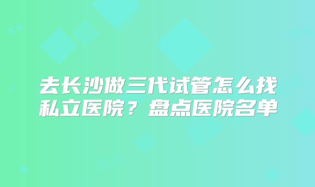 去长沙做三代试管怎么找私立医院?盘点医院名单