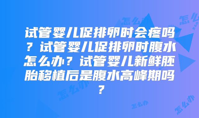 试管婴儿促排卵时会疼吗？试管婴儿促排卵时腹水怎么办？试管婴儿新鲜胚胎移植后是腹水高峰期吗？