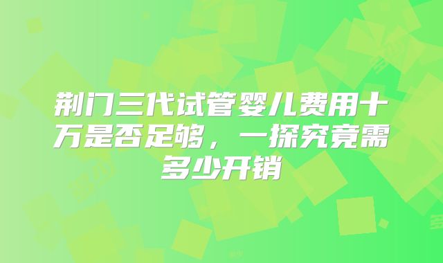 荆门三代试管婴儿费用十万是否足够，一探究竟需多少开销