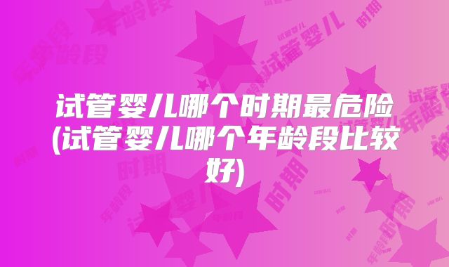 试管婴儿哪个时期最危险(试管婴儿哪个年龄段比较好)