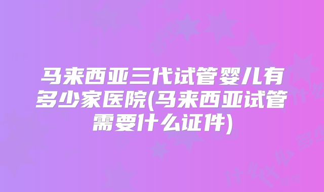 马来西亚三代试管婴儿有多少家医院(马来西亚试管需要什么证件)