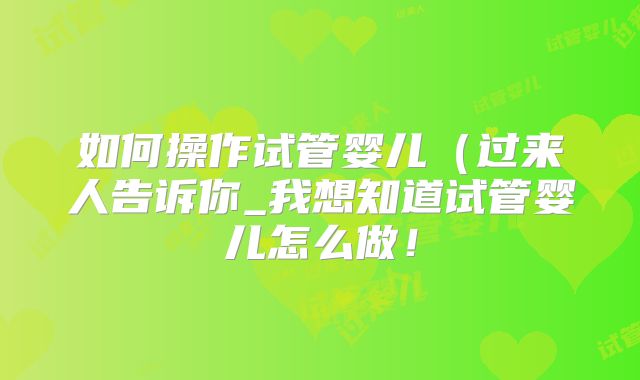 如何操作试管婴儿（过来人告诉你_我想知道试管婴儿怎么做！