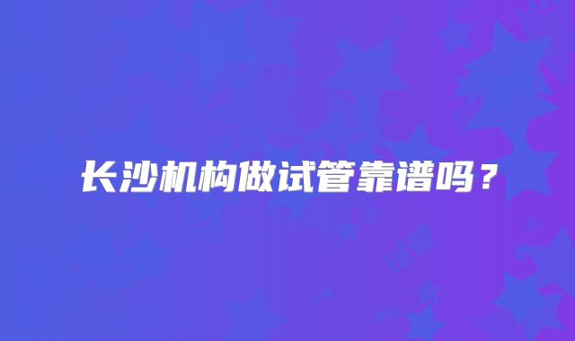 长沙机构做试管靠谱吗?