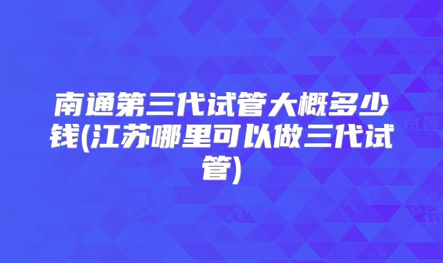 南通第三代试管大概多少钱(江苏哪里可以做三代试管)