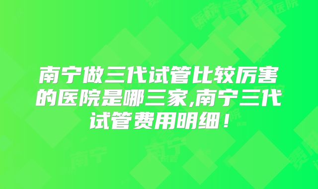 南宁做三代试管比较厉害的医院是哪三家,南宁三代试管费用明细！