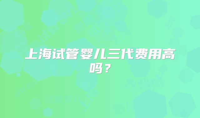上海试管婴儿三代费用高吗?