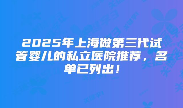 2025年上海做第三代试管婴儿的私立医院推荐,名单已列出!