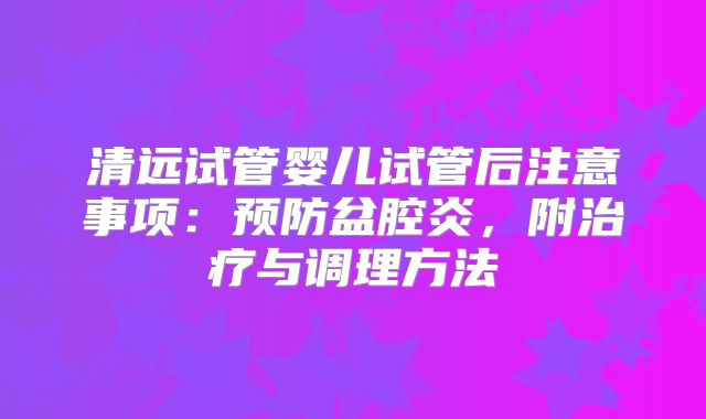 清远试管婴儿试管后注意事项:预防盆腔炎,附治疗与调理方法